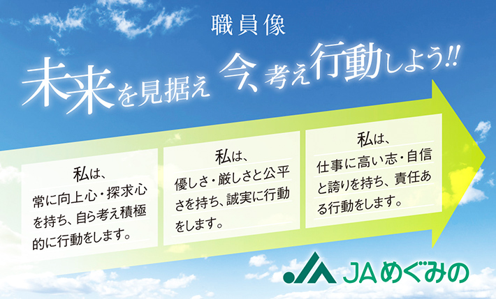 職員像 未来を見据え 今、考え行動しよう！！　私は、常に向上心・探求心を持ち、自ら考え積極的に行動をします。私は、優しさ・厳しさと公平さを持ち、誠実に行動をします。私は、仕事に高い志・自信と誇りを持ち、責任ある行動をします。
